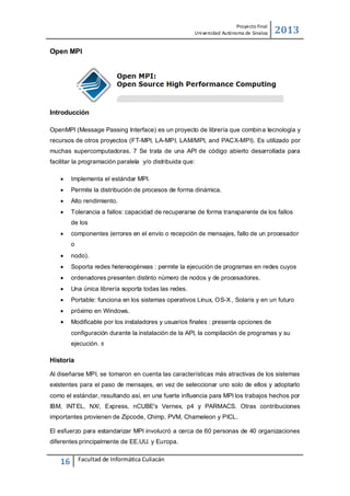 Proyecto Final
Uni versidad Autónoma de Sinaloa

2013

Open MPI

Introducción
OpenMPI (Message Passing Interface) es un proyecto de librería que combin a tecnología y
recursos de otros proyectos (FT-MPI, LA-MPI, LAM/MPI, and PACX-MPI). Es utilizado por
muchas supercomputadoras. 7 Se trata de una API de código abierto desarrollada para
facilitar la programación paralela y/o distribuida que:


Implementa el estándar MPI.



Permite la distribución de procesos de forma dinámica.



Alto rendimiento.



Tolerancia a fallos: capacidad de recuperarse de forma transparente de los fallos
de los



componentes (errores en el envío o recepción de mensajes, fallo de un procesador
o



nodo).



Soporta redes hetereogéneas : permite la ejecución de programas en redes cuyos



ordenadores presenten distinto número de nodos y de procesadores.



Una única librería soporta todas las redes.



Portable: funciona en los sistemas operativos Linux, OS-X , Solaris y en un futuro



próximo en Windows.



Modificable por los instaladores y usuarios finales : presenta opciones de
configuración durante la instalación de la API, la compilación de programas y su
ejecución.

8

Historia
Al diseñarse MPI, se tomaron en cuenta las características más atractivas de los sistemas
existentes para el paso de mensajes, en vez de seleccionar uno solo de ellos y adoptarlo
como el estándar, resultando así, en una fuerte influencia para MPI los trabajos hechos por
IBM, INT EL, NX/, Express, nCUBE's Vernex, p4 y PARMACS. Otras contribuciones
importantes provienen de Zipcode, Chimp, PVM, Chameleon y PICL.
El esfuerzo para estandarizar MPI involucró a cerca de 60 personas de 40 organizaciones
diferentes principalmente de EE.UU. y Europa.

16

Facultad de Informática Culiacán

 