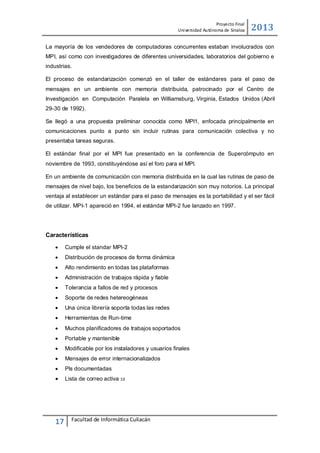 Proyecto Final
Uni versidad Autónoma de Sinaloa

2013

La mayoría de los vendedores de computadoras concurrentes estaban involucrados con
MPI, así como con investigadores de diferentes universidades, laboratorios del gobierno e
industrias.
El proceso de estandarización comenzó en el taller de estándares para el paso de
mensajes en un ambiente con memoria distribuida, patrocinado por el Centro de
Investigación en Computación Paralela en Williamsburg, Virginia, Estados Unidos (Abril
29-30 de 1992).
Se llegó a una propuesta preliminar conocida como MPI1, enfocada principalmente en
comunicaciones punto a punto sin incluir rutinas para comunicación colectiva y no
presentaba tareas seguras.
El estándar final por el MPI fue presentado en la conferencia de Supercómputo en
noviembre de 1993, constituyéndose así el foro para el MPI.
En un ambiente de comunicación con memoria distribuida en la cual las rutinas de paso de
mensajes de nivel bajo, los beneficios de la estandarización son muy notorios. La principal
ventaja al establecer un estándar para el paso de mensajes es la portabilidad y el ser fácil
de utilizar. MPI-1 apareció en 1994, el estándar MPI-2 fue lanzado en 1997.

Características


Cumple el standar MPI-2



Distribución de procesos de forma dinámica



Alto rendimiento en todas las plataformas



Administración de trabajos rápida y fiable



Tolerancia a fallos de red y procesos



Soporte de redes hetereogéneas



Una única librería soporta todas las redes



Herramientas de Run-time



Muchos planificadores de trabajos soportados



Portable y mantenible



Modificable por los instaladores y usuarios finales



Mensajes de error internacionalizados



PIs documentadas



Lista de correo activa 10

17

Facultad de Informática Culiacán

 