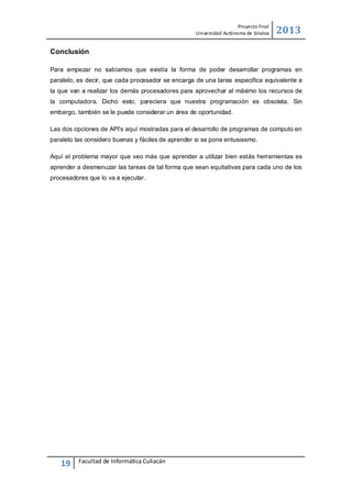 Proyecto Final
Uni versidad Autónoma de Sinaloa

2013

Conclusión
Para empezar no sabíamos que existía la forma de poder desarrollar programas en
paralelo, es decir, que cada procesador se encarga de una tarea específica equivalente a
la que van a realizar los demás procesadores para aprovechar al máximo los recursos de
la computadora. Dicho esto, pareciera que nuestra programación es obsoleta. Sin
embargo, también se le puede considerar un área de oportunidad.
Las dos opciones de API’s aquí mostradas para el desarrollo de programas de computo en
paralelo las considero buenas y fáciles de aprender si se pone entusiasmo.
Aquí el problema mayor que veo más que aprender a utilizar bien estás herramientas es
aprender a desmenuzar las tareas de tal forma que sean equitativas para cada uno de los
procesadores que lo va a ejecutar.

19

Facultad de Informática Culiacán

 