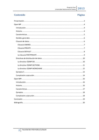 Proyecto Final
Uni versidad Autónoma de Sinaloa

Contenido

2013
Página

Presentación........................................................................................................................3
Open MP .............................................................................................................................4
Introducción.....................................................................................................................4
Historia ............................................................................................................................4
Características..................................................................................................................5
Detalles generales ............................................................................................................6
Cláusula de datos .............................................................................................................6
Cláusula SHARED...........................................................................................................7
Cláusula PRIVATE ..........................................................................................................7
Cláusula DEFAULT .........................................................................................................8
La cláusula FIRSTPRIVATE ..............................................................................................9
Directivas de distribución de datos ..................................................................................10
La directiva !$OMP DO ................................................................................................10
La directiva !$OMP SECTIONS ......................................................................................11
La directiva !$OMP WORKSHARE .................................................................................12
Ejemplos 5 .....................................................................................................................13
Compilación y ejecución..................................................................................................14
Open MPI ..........................................................................................................................16
Introducción...................................................................................................................16
Historia ..........................................................................................................................16
Características................................................................................................................17
Ejemplos ........................................................................................................................18
Compilación y ejecución..................................................................................................18
Conclusión .........................................................................................................................19
Bibliografía.........................................................................................................................20

2

Facultad de Informática Culiacán

 