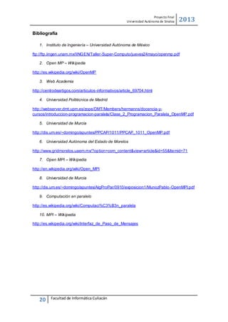 Proyecto Final
Uni versidad Autónoma de Sinaloa

2013

Bibliografía
1. Instituto de Ingeniería – Universidad Autónoma de México
ftp://ftp.iingen.unam.mx/IINGEN/Taller-Super-Computo/jueves24mayo/openmp.pdf
2. Open MP – Wikipedia
http://es.wikipedia.org/wiki/OpenMP
3. Web Academia
http://centrodeartigos.com/articulos-informativos/article_69704.html
4. Universidad Politécnica de Madrid
http://webserver.dmt.upm.es/zope/DMT/Members/hermanns/docencia-ycursos/introduccion-programacion-paralela/Clase_2_Programacion_Paralela_OpenMP.pdf
5. Universidad de Murcia
http://dis.um.es/~domingo/apuntes/PPCAP/1011/PPCAP_1011_OpenMP.pdf
6. Universidad Autónoma del Estado de Morelos
http://www.gridmorelos.uaem.mx/?option=com_content&view=article&id=55&Itemid=71
7. Open MPI – Wikipedia
http://en.wikipedia.org/wiki/Open_MPI
8. Universidad de Murcia
http://dis.um.es/~domingo/apuntes/AlgProPar/0910/exposicion1/MunozPablo -OpenMPI.pdf
9. Computación en paralelo
http://es.wikipedia.org/wiki/Computaci%C3%B3n_paralela
10. MPI – Wikipedia
http://es.wikipedia.org/wiki/Interfaz_de_Paso_de_Mensajes

20

Facultad de Informática Culiacán

 