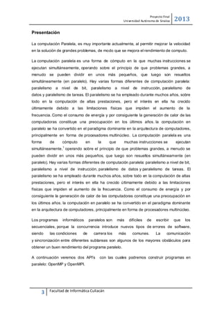 Proyecto Final
Uni versidad Autónoma de Sinaloa

2013

Presentación
La computación Paralela, es muy importante actualmente, al permitir mejorar la velocidad
en la solución de grandes problemas, de modo que se mejora el rendimiento de computo.
La computación paralela es una forma de cómputo en la que muchas instrucciones se
ejecutan simultáneamente, operando sobre el principio de que problemas grandes, a
menudo se pueden dividir en unos más pequeños, que luego son resueltos
simultáneamente (en paralelo). Hay varias formas diferentes de computación paralela:
paralelismo

a

nivel de

bit,

paralelismo

a

nivel de

instrucción, paralelismo

de

datos y paralelismo de tareas. El paralelismo se ha empleado durante muchos años, sobre
todo en la computación de altas prestaciones, pero el interés en ella ha crecido
últimamente debido a las limitaciones físicas que impiden el aumento de la
frecuencia. Como el consumo de energía y por consiguiente la generación de calor de las
computadoras constituye una preocupación en los últimos años. la computación en
paralelo se ha convertido en el paradigma dominante en la arquitectura de computadores,
principalmente en forma de procesadores multinúcleo. La computación paralela es una
forma

de

cómputo

en

la

que

muchas instrucciones se

ejecutan

1

simultáneamente, operando sobre el principio de que problemas grandes, a menudo se
pueden dividir en unos más pequeños, que luego son resueltos simultáneamente (en
paralelo). Hay varias formas diferentes de computación paralela: paralelismo a nivel de bit,
paralelismo a nivel de instrucción, paralelismo de datos y paralelismo de tareas. El
paralelismo se ha empleado durante muchos años, sobre todo en la computación de altas
prestaciones, pero el interés en ella ha crecido últimamente debido a las limitaciones
físicas que impiden el aumento de la frecuencia. Como el consumo de energía y por
consiguiente la generación de calor de las computadoras constituye una preocupación en
los últimos años. la computación en paralelo se ha convertido en el paradigma dominante
en la arquitectura de computadores, principalmente en forma de procesadores multinúcleo.
Los programas

informáticos

paralelos son

más

difíciles

de

escribir

que

los

secuenciales, porque la concurrencia introduce nuevos tipos de errores de software,
siendo

las condiciones

de

carrera los

más

comunes.

La

comunicación

y sincronización entre diferentes subtareas son algunos de los mayores obstáculos para
obtener un buen rendimiento del programa paralelo.
A continuación veremos dos API’s

con las cuales podremos construir programas en

paralelo: OpenMP y OpenMPI.

3

Facultad de Informática Culiacán

 