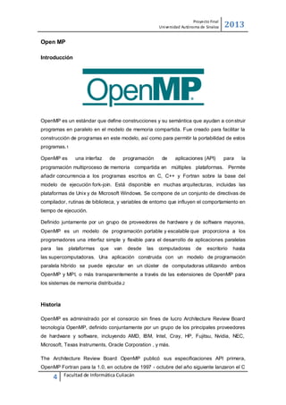 Proyecto Final
Uni versidad Autónoma de Sinaloa

2013

Open MP
Introducción

OpenMP es un estándar que define construcciones y su semántica que ayudan a con struir
programas en paralelo en el modelo de memoria compartida. Fue creado para facilitar la
construcción de programas en este modelo, así como para permitir la portabilidad de estos
programas.1
OpenMP es

una interfaz

de

programación

de

aplicaciones (API)

para

la

programación multiproceso de memoria compartida en múltiples plataformas. Permite
añadir concurrencia a los programas escritos en C, C++ y Fortran sobre la base del
modelo de ejecución fork-join. Está disponible en muchas arquitecturas, incluidas las
plataformas de Unix y de Microsoft Windows. Se compone de un conjunto de directivas de
compilador, rutinas de biblioteca, y variables de entorno que influyen el comportamiento en
tiempo de ejecución.
Definido juntamente por un grupo de proveedores de hardware y de software mayores,
OpenMP es un modelo de programación portable y escalable que proporciona a los
programadores una interfaz simple y flexible para el desarrollo de aplicaciones paralelas
para

las

plataformas

que

van

desde

las

computadoras

de

escritorio

hasta

las supercomputadoras. Una aplicación construida con un modelo de programación
paralela híbrido se puede ejecutar en un clúster de computadoras utilizando ambos
OpenMP y MPI, o más transparentemente a través de las extensiones de OpenMP para
los sistemas de memoria distribuida.2

Historia
OpenMP es administrado por el consorcio sin fines de lucro Architecture Review Board
tecnología OpenMP, definido conjuntamente por un grupo de los principales proveedores
de hardware y software, incluyendo AMD, IBM, Intel, Cray, HP, Fujitsu, Nvidia, NEC,
Microsoft, Texas Instruments, Oracle Corporation , y más.
The Architecture Review Board OpenMP publicó sus especificaciones API primera,
OpenMP Fortran para la 1.0, en octubre de 1997 - octubre del año siguiente lanzaron el C

4

Facultad de Informática Culiacán

 