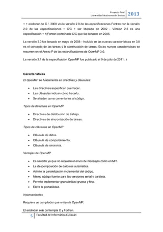 2013

Proyecto Final
Uni versidad Autónoma de Sinaloa

+ + estándar de C /. 2000 vio la versión 2.0 de las especificaciones Fortran con la versión
2.0 de las especificaciones + C/C + ser liberado en 2002 - Versión 2.5 es una
especificación + +/Fortran combinada C/C que fue lanzado en 2005.
La versión 3.0 fue lanzado en mayo de 2008 - Incluido en las nuevas características en 3.0
es el concepto de las tareas y la construcción de tareas. Estas nuevas características se
resumen en el Anexo F de las especificaciones de OpenMP 3.0.
La versión 3.1 de la especificación OpenMP fue publicado el 9 de julio de 2011.

Características
El OpenMP se fundamenta en directivas y cláusulas:


Las directivas especifican que hacer.



Las cláusulas indican cómo hacerlo.



Se añaden como comentarios al código.

Tipos de directivas en OpenMP


Directivas de distribución de trabajo.



Directivas de sincronización de tareas.

Tipos de cláusulas en OpenMP


Cláusula de datos.



Cláusula de comportamiento.



Cláusula de sincronía.

Ventajas de OpenMP


Es sencillo ya que no requiere el envío de mensajes como en MPI.



La descomposición de datos es automática.



Admite la paralelización incremental del código.



Mismo código fuente para las versiones serial y paralela.



Permite implementar granularidad gruesa y fina.



Eleva la portabilidad.

Inconvenientes
Requiere un compilador que entienda OpenMP.
El estándar sólo contempla C y Fortran.

5

Facultad de Informática Culiacán

3

 