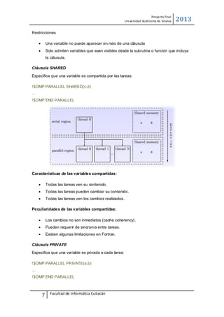 Proyecto Final
Uni versidad Autónoma de Sinaloa

2013

Restricciones


Una variable no puede aparecer en más de una cláusula



Solo admiten variables que sean visibles desde la subrutina o función que incluya
la cláusula.

Cláusula SHARED
Especifica que una variable es compartida por las tareas:
!$OMP PARALLEL SHARED(c,d)
…
!$OMP END PARALLEL

Características de las variables compartidas:


Todas las tareas ven su contenido.



Todas las tareas pueden cambiar su contenido.



Todas las tareas ven los cambios realizados.

Peculiaridades de las variables compartidas:


Los cambios no son inmediatos (cache coherency).



Pueden requerir de sincronía entre tareas.



Existen algunas limitaciones en Fortran.

Cláusula PRIVATE
Especiﬁca que una variable es privada a cada tarea:
!$OMP PARALLEL PRIVATE(a,b)
...
!$OMP END PARALLEL

7

Facultad de Informática Culiacán

 