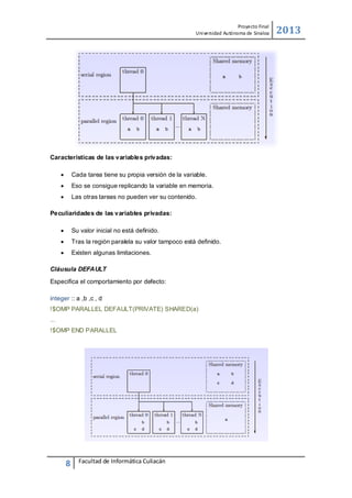 Proyecto Final
Uni versidad Autónoma de Sinaloa

Características de las variables privadas:


Cada tarea tiene su propia versión de la variable.



Eso se consigue replicando la variable en memoria.



Las otras tareas no pueden ver su contenido.

Peculiaridades de las variables privadas:


Su valor inicial no está deﬁnido.



Tras la región paralela su valor tampoco está deﬁnido.



Existen algunas limitaciones.

Cláusula DEFAULT
Especiﬁca el comportamiento por defecto:
integer :: a ,b ,c , d
!$OMP PARALLEL DEFAULT(PRIVATE) SHARED(a)
...
!$OMP END PARALLEL

8

Facultad de Informática Culiacán

2013

 