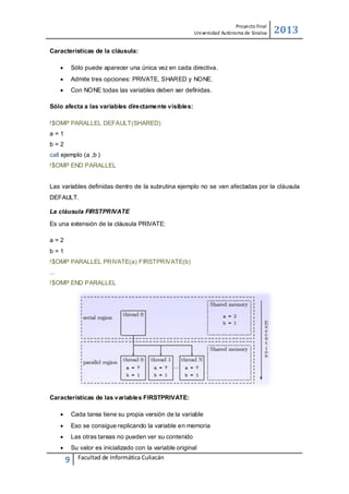 Proyecto Final
Uni versidad Autónoma de Sinaloa

2013

Características de la cláusula:


Sólo puede aparecer una única vez en cada directiva.



Admite tres opciones: PRIVATE, SHARED y NONE.



Con NONE todas las variables deben ser deﬁnidas.

Sólo afecta a las variables directamente visibles:
!$OMP PARALLEL DEFAULT(SHARED)
a=1
b=2
call ejemplo (a ,b )
!$OMP END PARALLEL
Las variables deﬁnidas dentro de la subrutina ejemplo no se ven afectadas por la cláusula
DEFAULT.
La cláusula FIRSTPRIVATE
Es una extensión de la cláusula PRIVATE:
a=2
b=1
!$OMP PARALLEL PRIVATE(a) FIRSTPRIVATE(b)
...
!$OMP END PARALLEL

Características de las variables FIRSTPRIVATE:


Cada tarea tiene su propia versión de la variable



Eso se consigue replicando la variable en memoria



Las otras tareas no pueden ver su contenido



Su valor es inicializado con la variable original

9

Facultad de Informática Culiacán

 