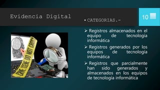 Evidencia Digital
• CATEGORIAS.-
 Registros almacenados en el
equipo de tecnología
informática
 Registros generados por los
equipos de tecnología
informática
 Registros que parcialmente
han sido generados y
almacenados en los equipos
de tecnología informática
10
 