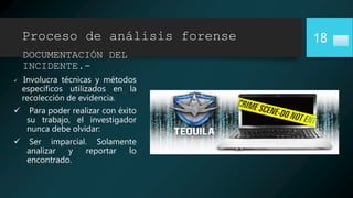 Proceso de análisis forense
DOCUMENTACIÓN DEL
INCIDENTE.-
 Involucra técnicas y métodos
específicos utilizados en la
recolección de evidencia.
 Para poder realizar con éxito
su trabajo, el investigador
nunca debe olvidar:
 Ser imparcial. Solamente
analizar y reportar lo
encontrado.
18
 