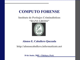 COMPUTO FORENSE
Instituto de Peritajes Criminalísticos
“HANS GROSS”
Alonso E. Caballero Quezada
http://alonsocaballero.informatizate.net
10 de Junio, 2005 - Chiclayo, Perú
 