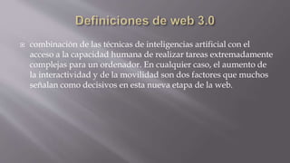  combinación de las técnicas de inteligencias artificial con el
acceso a la capacidad humana de realizar tareas extremadamente
complejas para un ordenador. En cualquier caso, el aumento de
la interactividad y de la movilidad son dos factores que muchos
señalan como decisivos en esta nueva etapa de la web.
 
