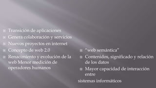 Transición de aplicaciones
 Genera colaboración y servicios
 Nuevos proyectos en internet
 Concepto de web 2.0
 Renacimiento y evolución de la
web Menor medición de
operadores humanos
 “web semántica”
 Contenidos, significado y relación
de los datos
 Mayor capacidad de interacción
entre
sistemas informáticos
 