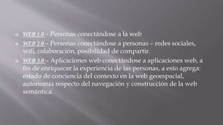  WEB 1.0 – Personas conectándose a la web
 WEB 2.0 – Personas conectándose a personas – redes sociales,
wifi, colaboración, posibilidad de compartir.
 WEB 3.0 – Aplicaciones web conectándose a aplicaciones web, a
fin de enriquecer la experiencia de las personas, a esto agrega:
estado de conciencia del contexto en la web geoespacial,
autonomía respecto del navegación y construcción de la web
semántica.
 