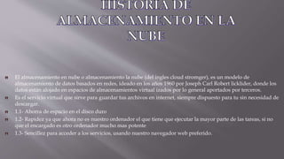 El almacenamiento en nube o almacenamiento la nube (del ingles cloud stromger), es un modelo de
almacenamiento de datos basados en redes, ideado en los años 1960 por Joseph Carl Robert licklider, donde los
datos están alojado en espacios de almacenamientos virtual izados por lo general aportados por terceros.
Es el servicio virtual que sirve para guardar tus archivos en internet, siempre dispuesto para tu sin necesidad de
descargar.
1.1- Ahorra de espacio en el disco duro
1.2- Rapidez ya que ahora no es nuestro ordenador el que tiene que ejecutar la mayor parte de las tareas, si no
que el encargado es otro ordenador mucho mas potente
1.3- Sencillez para acceder a los servicios, usando nuestro navegador web preferido.
 