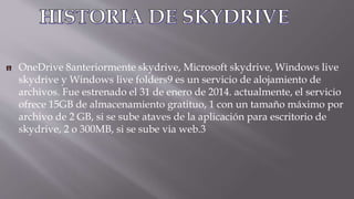 OneDrive 8anteriormente skydrive, Microsoft skydrive, Windows live
skydrive y Windows live folders9 es un servicio de alojamiento de
archivos. Fue estrenado el 31 de enero de 2014. actualmente, el servicio
ofrece 15GB de almacenamiento gratituo, 1 con un tamaño máximo por
archivo de 2 GB, si se sube ataves de la aplicación para escritorio de
skydrive, 2 o 300MB, si se sube via web.3
 