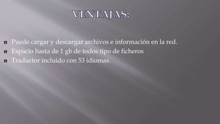 Puede cargar y descargar archivos e información en la red.
Espacio hasta de 1 gb de todos tipo de ficheros
Traductor incluido con 53 idiomas.
 