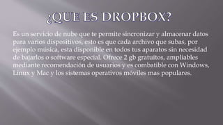 Es un servicio de nube que te permite sincronizar y almacenar datos
para varios dispositivos, esto es que cada archivo que subas, por
ejemplo música, esta disponible en todos tus aparatos sin necesidad
de bajarlos o software especial. Ofrece 2 gb gratuitos, ampliables
mediante recomendación de usuarios y es combatible con Windows,
Linux y Mac y los sistemas operativos móviles mas populares.
 