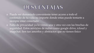  Puede ser demasiado conveniente tener acceso a todo el
contenido de tu vida no importe donde estas puede tentarte a
siempre estar conectado
 Falta de privacidad ya lo vimos una y otra vez con las brechas de
seguridad. Estos servicios de nubes como google drive, icloud y
snapchat. Son tan amorfos y abstractos que no tienen fisico
 
