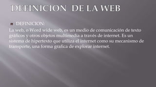 DEFINICION:
La web, o Word wide web, es un medio de comunicación de texto
gráficos y otros objetos multimedia a través de internet. Es un
sistema de hipertexto que utiliza el internet como su mecanismo de
transporte, una forma grafica de explorar internet.
 
