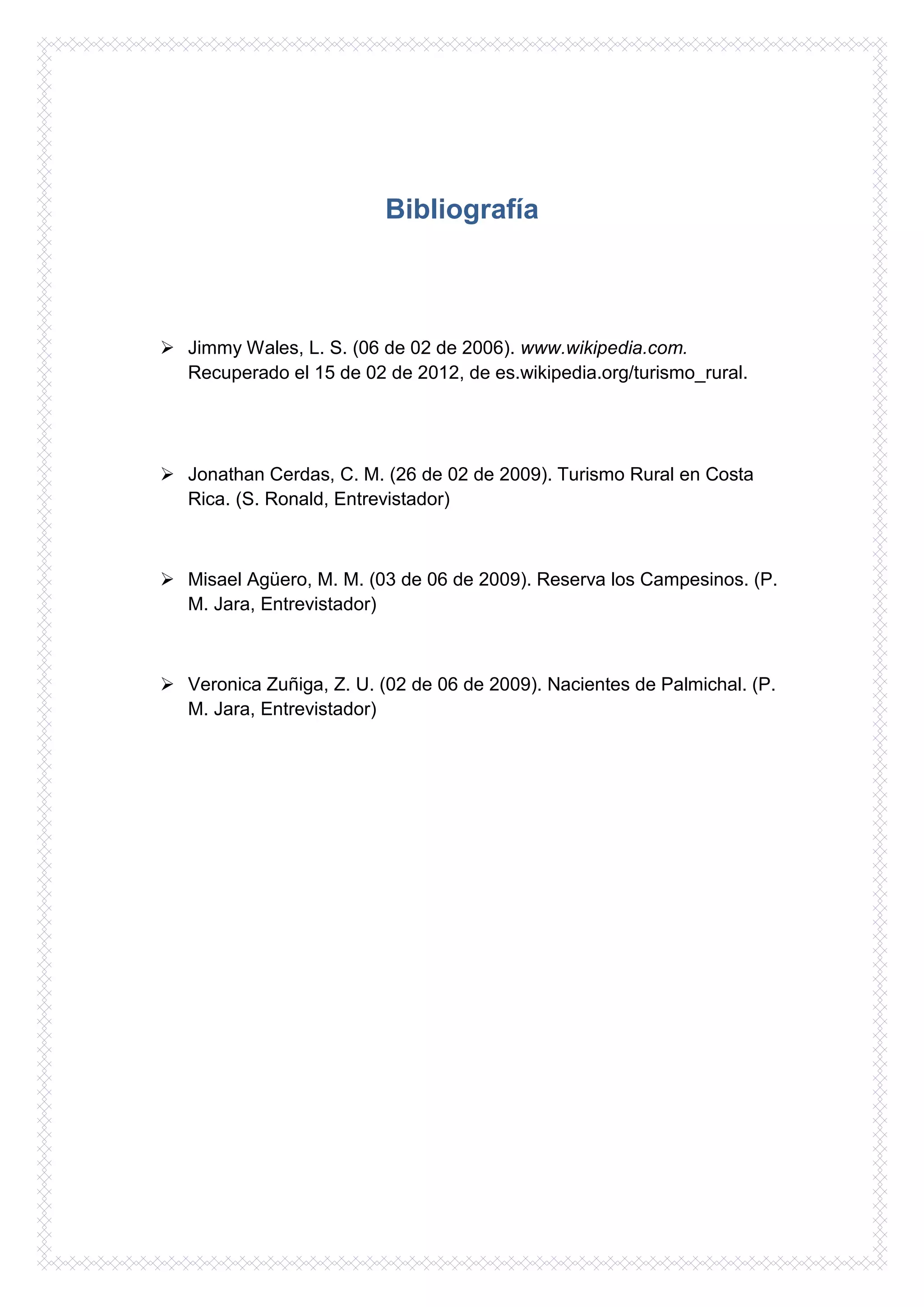 Bibliografía



 Jimmy Wales, L. S. (06 de 02 de 2006). www.wikipedia.com.
  Recuperado el 15 de 02 de 2012, de es.wikipedia.org/turismo_rural.




 Jonathan Cerdas, C. M. (26 de 02 de 2009). Turismo Rural en Costa
  Rica. (S. Ronald, Entrevistador)



 Misael Agüero, M. M. (03 de 06 de 2009). Reserva los Campesinos. (P.
  M. Jara, Entrevistador)



 Veronica Zuñiga, Z. U. (02 de 06 de 2009). Nacientes de Palmichal. (P.
  M. Jara, Entrevistador)
 