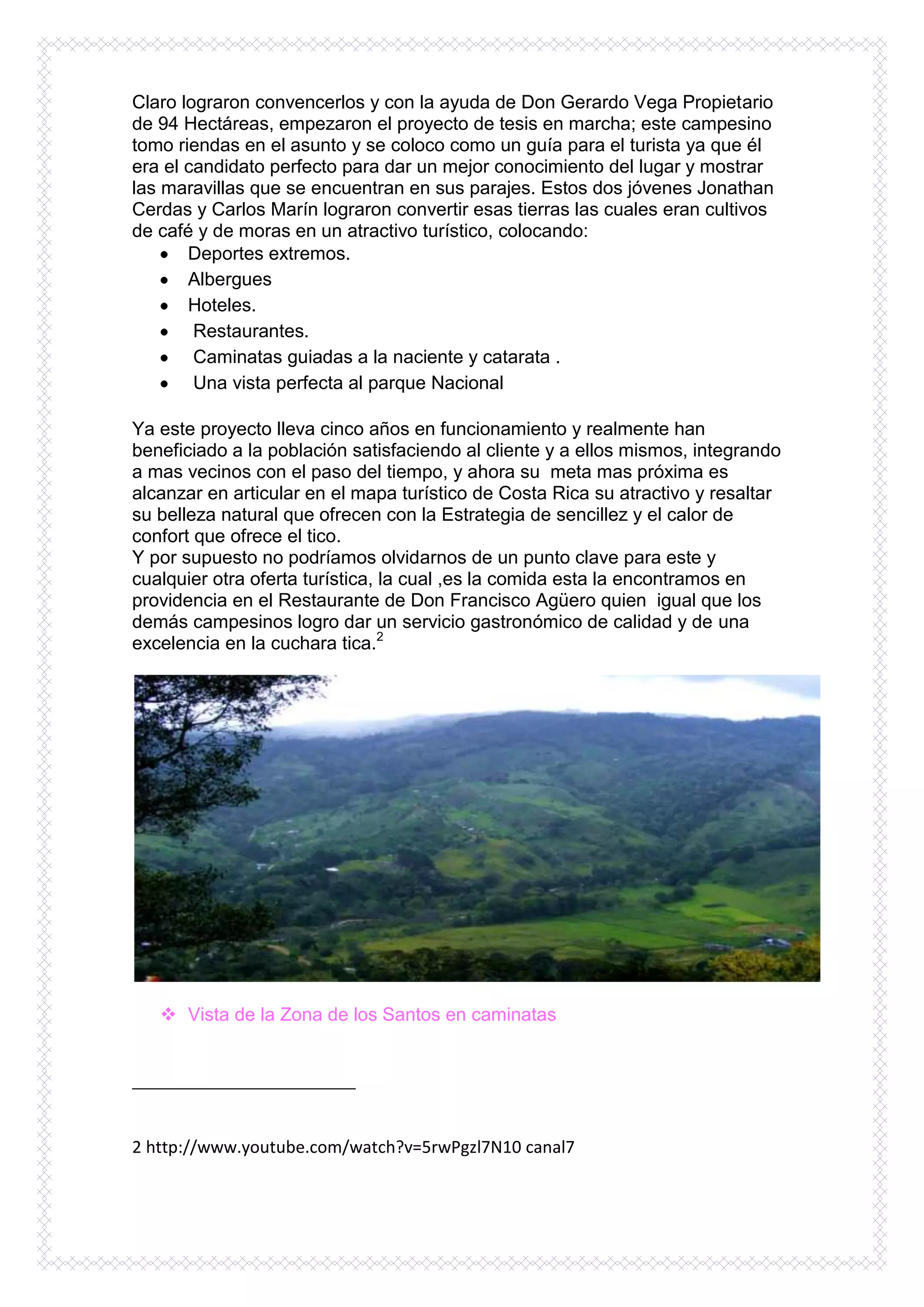 Claro lograron convencerlos y con la ayuda de Don Gerardo Vega Propietario
de 94 Hectáreas, empezaron el proyecto de tesis en marcha; este campesino
tomo riendas en el asunto y se coloco como un guía para el turista ya que él
era el candidato perfecto para dar un mejor conocimiento del lugar y mostrar
las maravillas que se encuentran en sus parajes. Estos dos jóvenes Jonathan
Cerdas y Carlos Marín lograron convertir esas tierras las cuales eran cultivos
de café y de moras en un atractivo turístico, colocando:
       Deportes extremos.
       Albergues
       Hoteles.
        Restaurantes.
        Caminatas guiadas a la naciente y catarata .
        Una vista perfecta al parque Nacional

Ya este proyecto lleva cinco años en funcionamiento y realmente han
beneficiado a la población satisfaciendo al cliente y a ellos mismos, integrando
a mas vecinos con el paso del tiempo, y ahora su meta mas próxima es
alcanzar en articular en el mapa turístico de Costa Rica su atractivo y resaltar
su belleza natural que ofrecen con la Estrategia de sencillez y el calor de
confort que ofrece el tico.
Y por supuesto no podríamos olvidarnos de un punto clave para este y
cualquier otra oferta turística, la cual ,es la comida esta la encontramos en
providencia en el Restaurante de Don Francisco Agüero quien igual que los
demás campesinos logro dar un servicio gastronómico de calidad y de una
excelencia en la cuchara tica.2




    Vista de la Zona de los Santos en caminatas




2 http://www.youtube.com/watch?v=5rwPgzl7N10 canal7
 