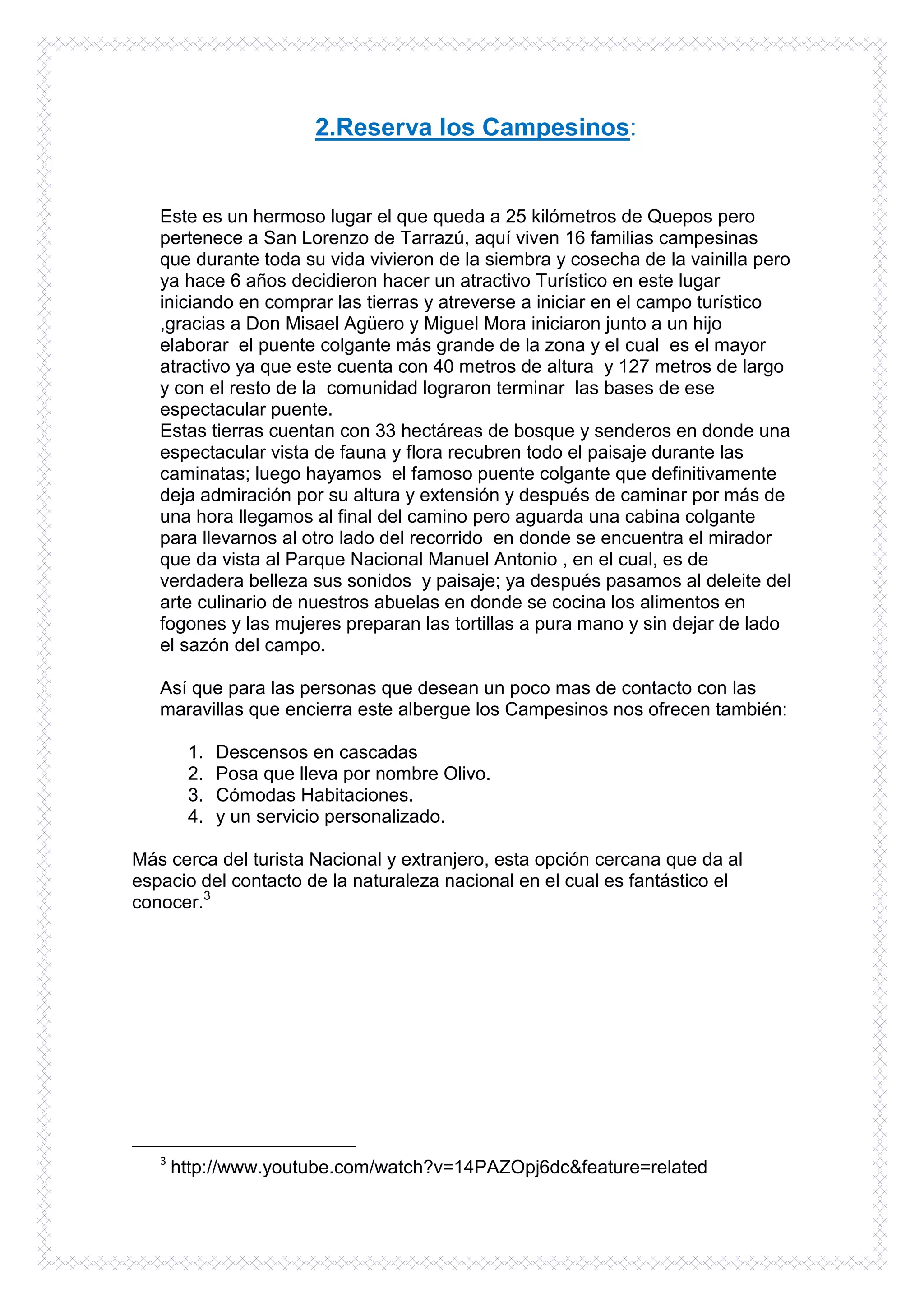 2.Reserva los Campesinos:


   Este es un hermoso lugar el que queda a 25 kilómetros de Quepos pero
   pertenece a San Lorenzo de Tarrazú, aquí viven 16 familias campesinas
   que durante toda su vida vivieron de la siembra y cosecha de la vainilla pero
   ya hace 6 años decidieron hacer un atractivo Turístico en este lugar
   iniciando en comprar las tierras y atreverse a iniciar en el campo turístico
   ,gracias a Don Misael Agüero y Miguel Mora iniciaron junto a un hijo
   elaborar el puente colgante más grande de la zona y el cual es el mayor
   atractivo ya que este cuenta con 40 metros de altura y 127 metros de largo
   y con el resto de la comunidad lograron terminar las bases de ese
   espectacular puente.
   Estas tierras cuentan con 33 hectáreas de bosque y senderos en donde una
   espectacular vista de fauna y flora recubren todo el paisaje durante las
   caminatas; luego hayamos el famoso puente colgante que definitivamente
   deja admiración por su altura y extensión y después de caminar por más de
   una hora llegamos al final del camino pero aguarda una cabina colgante
   para llevarnos al otro lado del recorrido en donde se encuentra el mirador
   que da vista al Parque Nacional Manuel Antonio , en el cual, es de
   verdadera belleza sus sonidos y paisaje; ya después pasamos al deleite del
   arte culinario de nuestros abuelas en donde se cocina los alimentos en
   fogones y las mujeres preparan las tortillas a pura mano y sin dejar de lado
   el sazón del campo.

   Así que para las personas que desean un poco mas de contacto con las
   maravillas que encierra este albergue los Campesinos nos ofrecen también:

        1.   Descensos en cascadas
        2.   Posa que lleva por nombre Olivo.
        3.   Cómodas Habitaciones.
        4.   y un servicio personalizado.

Más cerca del turista Nacional y extranjero, esta opción cercana que da al
espacio del contacto de la naturaleza nacional en el cual es fantástico el
conocer.3




   3
       http://www.youtube.com/watch?v=14PAZOpj6dc&feature=related
 