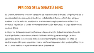 PERIODO DE LA DINASTÍA MING
La Gran Muralla como concepto se reavivó de nuevo durante la dinastía Ming después de la
derrota del ejército por parte de los Oirats en la Batalla de Tumu en 1449. Los Ming no
tuvieron una clara victoria y adoptaron una nueva estrategia para mantener las tribus
nómadas alejadas de la capital mediante la construcción de muros a lo largo de la frontera
norte de China.
A diferencia de las anteriores fortificaciones, la construcción de la dinastía Ming fue más
fuerte y más elaborada debido a la utilización de ladrillos y piedra en lugar de tierra
apisonada. Como consecuencia de las incursiones mongolas a través de los años, se
dedicaron considerables recursos a reparar y reforzar las paredes. Las secciones Ming cerca
de la capital Pekín son especialmente fuertes y resistente
 