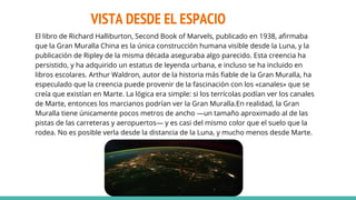 VISTA DESDE EL ESPACIO
El libro de Richard Halliburton, Second Book of Marvels, publicado en 1938, afirmaba
que la Gran Muralla China es la única construcción humana visible desde la Luna, y la
publicación de Ripley de la misma década aseguraba algo parecido. Esta creencia ha
persistido, y ha adquirido un estatus de leyenda urbana, e incluso se ha incluido en
libros escolares. Arthur Waldron, autor de la historia más fiable de la Gran Muralla, ha
especulado que la creencia puede provenir de la fascinación con los «canales» que se
creía que existían en Marte. La lógica era simple: si los terrícolas podían ver los canales
de Marte, entonces los marcianos podrían ver la Gran Muralla.En realidad, la Gran
Muralla tiene únicamente pocos metros de ancho —un tamaño aproximado al de las
pistas de las carreteras y aeropuertos— y es casi del mismo color que el suelo que la
rodea. No es posible verla desde la distancia de la Luna, y mucho menos desde Marte.
 