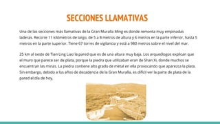 SECCIONES LLAMATIVAS
Una de las secciones más llamativas de la Gran Muralla Ming es donde remonta muy empinadas
laderas. Recorre 11 kilómetros de largo, de 5 a 8 metros de altura y 6 metros en la parte inferior, hasta 5
metros en la parte superior. Tiene 67 torres de vigilancia y está a 980 metros sobre el nivel del mar.
25 km al oeste de Tian Ling Liao la pared que es de una altura muy baja. Los arqueólogos explican que
el muro que parece ser de plata, porque la piedra que utilizaban eran de Shan Xi, donde muchos se
encuentran las minas. La piedra contiene alto grado de metal en ella provocando que aparezca la plata.
Sin embargo, debido a los años de decadencia de la Gran Muralla, es difícil ver la parte de plata de la
pared el día de hoy.
 