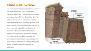 PROTO MURALLA CHINA
Las primeras murallas se empezaron a construir
por separado en el S. V a.C. cada reino
construía la suya, los 7 reinos que conformaban
el territorio chino (Qi, Yan, Zhao, Han, Chu, Wei
y Qin) construyeron un sistema de murallas
para defenderse de los nómadas del norte y de
ellos mismos. Eran murallas simples, hechas de
tierra compacta y gravilla, pero llegaron a
extenderse desde el río Amarillo hasta el
Yangtze, y conformaban segmentos aislados.
Por lo general, la muralla china desde sus
primeros cimientos hasta la reconstrucción mil
años después mantiene un mismo patrón y una
misma forma en cuanto a materiales de
edificación.
 
