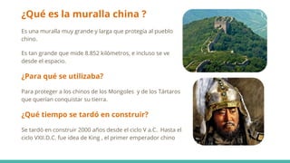 ¿Qué es la muralla china ?
Es una muralla muy grande y larga que protegía al pueblo
chino.
Es tan grande que mide 8.852 kilómetros, e incluso se ve
desde el espacio.
¿Para qué se utilizaba?
Para proteger a los chinos de los Mongoles y de los Tártaros
que querían conquistar su tierra.
¿Qué tiempo se tardó en construir?
Se tardó en construir 2000 años desde el ciclo V a.C. Hasta el
ciclo VXII.D.C. fue idea de King , el primer emperador chino
 