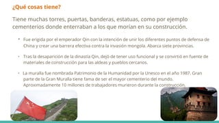 ¿Qué cosas tiene?
Tiene muchas torres, puertas, banderas, estatuas, como por ejemplo
cementerios donde enterraban a los que morían en su construcción.
• Fue erigida por el emperador Qin con la intención de unir los diferentes puntos de defensa de
China y crear una barrera efectiva contra la invasión mongola. Abarca siete provincias.
• Tras la desaparición de la dinastía Qin, dejó de tener uso funcional y se convirtió en fuente de
materiales de construcción para las aldeas y pueblos cercanos.
• La muralla fue nombrada Patrimonio de la Humanidad por la Unesco en el año 1987. Gran
parte de la Gran Muralla tiene fama de ser el mayor cementerio del mundo.
Aproximadamente 10 millones de trabajadores murieron durante la construcción.
 