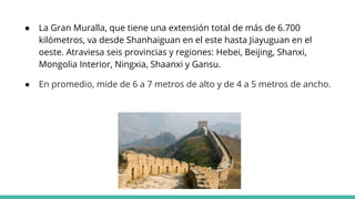 ● La Gran Muralla, que tiene una extensión total de más de 6.700
kilómetros, va desde Shanhaiguan en el este hasta Jiayuguan en el
oeste. Atraviesa seis provincias y regiones: Hebei, Beijing, Shanxi,
Mongolia Interior, Ningxia, Shaanxi y Gansu.
● En promedio, mide de 6 a 7 metros de alto y de 4 a 5 metros de ancho.
 