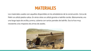 MATERIALES
Los materiales usados son aquellos disponibles en los alrededores de la construcción. Cerca de
Pekín se utilizó piedra caliza. En otros sitios se utilizó granito o ladrillo cocido. Básicamente, era
una larga tapia de arcilla y arena, cubierta con varias paredes de ladrillo. Eso la hizo muy
resistente a los impactos de armas de asedio.
 