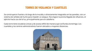 TORRES DE VIGILANCIA Y CUARTELES
Se construyeron fuertes a lo largo de la muralla, o directamente integrados en las paredes, con un
sistema de señales de humo para impedir un ataque. Para lograr la pronta llegada de refuerzos, el
ejército hacía uso de la luz, principalmente para la caballería.
Cada torre tiene escaleras únicas y de acceso difícil de manera que confunda al enemigo. Los
cuarteles y los centros administrativos fueron ubicados a mayores distancias.
 