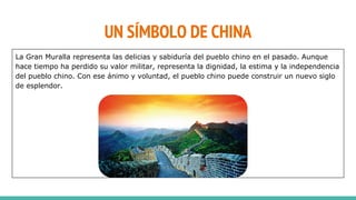 La Gran Muralla representa las delicias y sabiduría del pueblo chino en el pasado. Aunque
hace tiempo ha perdido su valor militar, representa la dignidad, la estima y la independencia
del pueblo chino. Con ese ánimo y voluntad, el pueblo chino puede construir un nuevo siglo
de esplendor.
UN SÍMBOLO DE CHINA
 