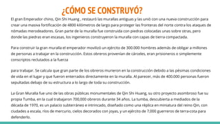 ¿CÓMO SE CONSTRUYÓ?
El gran Emperador chino, Qin Shi Huang , restauró las murallas antiguas y las unió con una nueva construcción para
crear una masiva fortificación de 4800 kilómetros de largo para proteger las fronteras del norte contra los ataques de
nómadas merodeadores. Gran parte de la muralla fue construida con piedras colocadas unas sobre otras, pero
donde las piedras eran escasas, los ingenieros construyeron la muralla con capas de tierra compactada.
Para construir la gran muralla el emperador movilizó un ejército de 300.000 hombres además de obligar a millones
de personas a trabajar en la construcción. Estos obreros provenían de cárceles, eran prisioneros o simplemente
conscriptos reclutados a la fuerza
para trabajar. Se calcula que gran parte de los obreros murieron en la construcción debido a las pésimas condiciones
de vida en el lugar y que fueron enterrados directamente en la muralla. Al parecer, más de 400.000 personas fueron
sepultadas debajo de su estructura a lo largo de toda su construcción.
La Gran Muralla fue uno de las obras públicas monumentales de Qin Shi Huang, su otro proyecto asombroso fue su
propia Tumba, en la cual trabajaron 700,000 obreros durante 34 años. La tumba, descubierta a mediados de la
década de 1970, es un palacio subterráneo e intrincado, diseñado como una réplica en miniatura del reino Qin, con
ciudades a escala, ríos de mercurio, cielos decorados con joyas, y un ejército de 7,000 guerreros de terra-cota para
defenderlo.
 