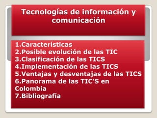 Tecnologías de información y
comunicación
1.Características
2.Posible evolución de las TIC
3.Clasificación de las TICS
4.Implementación de las TICS
5.Ventajas y desventajas de las TICS
6.Panorama de las TIC’S en
Colombia
7.Bibliografía

 