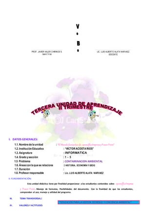 I. DATOS GENERALES:
1.1. Nombredelaunidad : “El Mundofantásticode openofficeImpressyPowerPoint”
1.2. Institución Educativa : “VICTORACOSTARIOS”
1.3. Asignatura : INFORMATICA
1.4. Grado ysección : 1 - 5
1.5 Problema : CONTAMINACION AMBIENTAL
1.6. Áreascon laquese relaciona : HISTORIA, ECONOMÍA Y GEOG
1.7. Duración :
1.8. Profesorresponsable : Lic. LUIS ALBERTO ALATA NARVAEZ
II. FUNDAMENTACIÓN:
Esta unidad didáctica tiene por finalidad proporcionar a los estudiantes contenidos sobre openofficeImpress
y Power Point. Manejo de formatos, Posibilidades del documento. Con la finalidad de que los estudiantes,
comprendan el uso, manejo y utilidad del programa.
III. TEMA TRANSVERSAL:
IV. VALORES Y ACTITUDES
“EDUCACION PARA LA GESTION DERIESGO Y CONCIENCIA AMBIENTAL”
………………………………………………..…
PROF. JAVIER KALER CHIRINOS S.
DIRECTOR
………………………………………………..……..…..…
LIC. LUIS ALBERTO ALATA NARVAEZ
DOCENTE
 