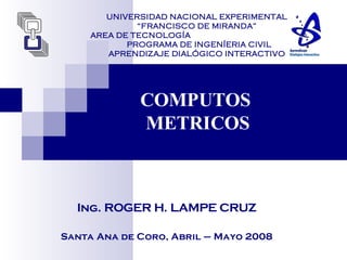 UNIVERSIDAD NACIONAL EXPERIMENTAL
“FRANCISCO DE MIRANDA”
AREA DE TECNOLOGÍA
PROGRAMA DE INGENÍERIA CIVIL
APRENDIZAJE DIALÓGICO INTERACTIVO
COMPUTOS
METRICOS
Ing. ROGER H. LAMPE CRUZ
Santa Ana de Coro, Abril – Mayo 2008
 