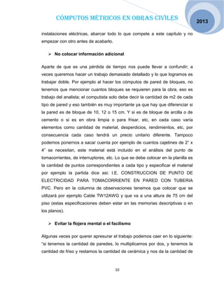 Cómputos métricos en obras civiles
10
2013
instalaciones eléctricas, abarcar todo lo que compete a este capítulo y no
empezar con otro antes de acabarlo.
 No colocar información adicional
Aparte de que es una pérdida de tiempo nos puede llevar a confundir; a
veces queremos hacer un trabajo demasiado detallado y lo que logramos es
trabajar doble. Por ejemplo al hacer los cómputos de pared de bloques, no
tenemos que mencionar cuantos bloques se requieren para la obra, eso es
trabajo del analista; el computista solo debe decir la cantidad de m2 de cada
tipo de pared y eso también es muy importante ya que hay que diferenciar si
la pared es de bloque de 10, 12 o 15 cm. Y si es de bloque de arcilla o de
cemento o si es en obra limpia o para frisar, etc, en cada caso varía
elementos como cantidad de material, desperdicios, rendimientos, etc, por
consecuencia cada caso tendrá un precio unitario diferente. Tampoco
podemos ponernos a sacar cuenta por ejemplo de cuantos cajetines de 2” x
4” se necesitan, este material está incluido en el análisis del punto de
tomacorrientes, de interruptores, etc. Lo que se debe colocar en la planilla es
la cantidad de puntos correspondientes a cada tipo y especificar el material
por ejemplo la partida dice asi: I.E. CONSTRUCCION DE PUNTO DE
ELECTRICIDAD PARA TOMACORRIENTE EN PARED CON TUBERIA
PVC. Pero en la columna de observaciones tenemos que colocar que se
utilizará por ejemplo Cable TW12AWG y que va a una altura de 75 cm del
piso (estas especificaciones deben estar en las memorias descriptivas o en
los planos).
 Evitar la flojera mental o el facilismo
Algunas veces por querer apresurar el trabajo podemos caer en lo siguiente:
“si tenemos la cantidad de paredes, lo multiplicamos por dos, y tenemos la
cantidad de friso y restamos la cantidad de cerámica y nos da la cantidad de
 