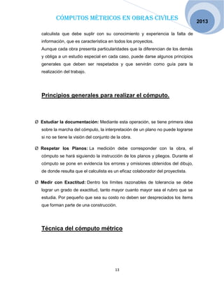 Cómputos métricos en obras civiles
13
2013
calculista que debe suplir con su conocimiento y experiencia la falta de
información, que es característica en todos los proyectos.
Aunque cada obra presenta particularidades que la diferencian de los demás
y obliga a un estudio especial en cada caso, puede darse algunos principios
generales que deben ser respetados y que servirán como guía para la
realización del trabajo.
Principios generales para realizar el cómputo.
Ø Estudiar la documentación: Mediante esta operación, se tiene primera idea
sobre la marcha del cómputo, la interpretación de un plano no puede lograrse
si no se tiene la visión del conjunto de la obra.
Ø Respetar los Planos: La medición debe corresponder con la obra, el
cómputo se hará siguiendo la instrucción de los planos y pliegos. Durante el
cómputo se pone en evidencia los errores y omisiones obtenidos del dibujo,
de donde resulta que el calculista es un eficaz colaborador del proyectista.
Ø Medir con Exactitud: Dentro los límites razonables de tolerancia se debe
lograr un grado de exactitud, tanto mayor cuanto mayor sea el rubro que se
estudia. Por pequeño que sea su costo no deben ser despreciados los ítems
que forman parte de una construcción.
Técnica del cómputo métrico
 