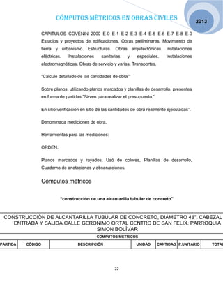 Cómputos métricos en obras civiles
22
2013
CAPITULOS COVENIN 2000 E-0 E-1 E-2 E-3 E-4 E-5 E-6 E-7 E-8 E-9
Estudios y proyectos de edificaciones. Obras preliminares. Movimiento de
tierra y urbanismo. Estructuras. Obras arquitectónicas. Instalaciones
eléctricas. Instalaciones sanitarias y especiales. Instalaciones
electromagnéticas. Obras de servicio y varias. Transportes.
“Calculo detallado de las cantidades de obra”“
Sobre planos: utilizando planos marcados y planillas de desarrollo, presentes
en forma de partidas.”Sirven para realizar el presupuesto.“
En sitio:verificación en sitio de las cantidades de obra realmente ejecutadas”.
Denominada mediciones de obra.
Herramientas para las mediciones:
ORDEN.
Planos marcados y rayados, Usó de colores, Planillas de desarrollo,
Cuaderno de anotaciones y observaciones.
Cómputos métricos
“construcción de una alcantarilla tubular de concreto”
CONSTRUCCIÒN DE ALCANTARILLA TUBULAR DE CONCRETO, DIÀMETRO 48", CABEZAL
ENTRADA Y SALIDA.CALLE GERONIMO ORTAL CENTRO DE SAN FELIX. PARROQUIA
SIMON BOLÍVAR
CÓMPUTOS MÈTRICOS
PARTIDA CÓDIGO DESCRIPCIÓN UNIDAD CANTIDAD P.UNITARIO TOTAL
 