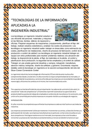 “TECNOLOGIAS DE LA INFORMACIÓN
APLICADAS A LA
INGENIERÍA INDUSTRIAL”
Los tecnólogos en ingeniería industrial estudian el
uso eficiente del personal, materiales y máquinas
en las fábricas, tiendas, talleres de reparación y
oficinas. Preparan esquemas de maquinarias y equipamiento, planifican el flujo del
trabajo, realizan estudios estadísticos y analizan los costos de producción. Los
tecnólogos en ingeniería industrial suelen trabajar en áreas tales como estimación de
costos, planificación de instalaciones, diseño de procesos de fabricación, control de la
producción o control de calidad. Los tecnólogos en ingeniería industrial trabajan en
equipo con otros profesionales para resolver problemas relativos a la ubicación del
trabajo, la disposiciónde la planta, el flujo de materiales en la planta, el control y
planificación de la producción, la seguridad de los empleados y el control de calidad.
Trabajan en una amplia gama de industrias y campos, incluyendo manufactura,
atención médica, transporte, diseño de software y gobierno. Encontrarás mayores
detalles sobre la tecnología en ingeniería en la sección correspondiente del sitio del
Sloan Career Cornerstone Center.
La ingenieríaindustrialylastecnologíasde información(IT) hansidodurante muchosaños
complementosidealesunodel otro.Enañosrecienteslamayorcompetitividad de losmercados,el
elevarlacalidadde losproductosy serviciosofrecidosporlasempresasylanecesidadde responderde
maneraágil y eficientealoscambiosenel mismo,hanincrementadoestaunión.
Tres aspectosse hanbeneficiadode estoprincipalmente:lascadenasde suministro(ode valor),la
creaciónde “redesde competencias”yfinalmente el permitirautomatizarlasupervisiónde la
productividadlospuestosde trabajode empleadosenambientesde manufactura.Enconclusión,esta
uniónse ha convertidoparamuchasempresasenunaparte vital de susestrategiasde negocios.
INTRODUCCIÓN
En años recienteslacompetenciaque enfrentanlasempresasescadavezmás fuerte encasi todaslas
industrias.
Las empresasconstantemente luchanpormantener e incrementarsusventas,subase de clientesysu
participaciónde mercado.Lasempresasmanufacturerasenparticular,se hanvistoenvueltasenuna
dura competencia.Paralograrmantenerse enel mercado,lasempresasse hanvistoforzadasa
reinventarsusprocesosde manufacturaconstantementeya revisarcondetalle lamaneraenque
 
