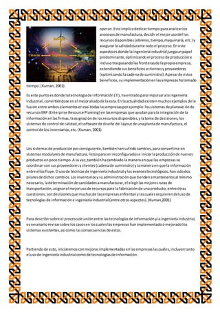 operan.Estoimplicadedicartiempoparaanalizarlos
procesosde manufactura,decidirel mejorusodel los
recursosdisponibles(obreros,tiempo,maquinaria,etc.) y
asegurarla calidaddurante todoel proceso.En este
aspectoesdonde la ingenieríaindustrialjuegaunpapel
predominante,optimizandoel procesode produccióne
inclusotraspasandolasfronterasde lapropiaempresa,
extendiendosusbeneficiosaclientesyproveedores
(optimizandolacadenade suministro).A pesarde estos
beneficios,suimplementaciónenlasempresashatomado
tiempo.(Kuman,2001).
Es este puntoesdonde latecnologíade información(TI),haentradopara impulsarala ingeniería
industrial,convirtiéndose enel mejoraliadode laesta.En laactualidadexistenmuchosejemplosde la
fusiónentre amboselementosencasi todaslasempresasporejemplo:lossistemasde planeaciónde
recursosERP (Enterprise Resource Planning) enlasempresasque ayudanparala integraciónde la
informaciónenlasfirmas,laasignaciónde losrecursosdisponibles,ylatoma de decisiones,los
sistemasde control de calidad,el software de diseño del layoutde unaplantade manufactura,el
control de los inventarios,etc.(Kuman,2001)
Los sistemasde producciónporconsiguiente,tambiénhansufridocambios,paraconvertirse en
sistemasmodularesde manufactura,listosparaserreconfiguradose iniciarlaproducciónde nuevos
productosenpoco tiempo.A suvez,tambiénhacambiadola maneraenque las empresasse
coordinancon susproveedoresyclientes(cadenade suministro) ylamaneraenque la información
entre ellosfluye.El usode técnicas de ingenieríaindustrial ylosavancestecnológicos,hansidodos
pilaresde dichoscambios.Losinventariosysuadministraciónque tiendenamantenerlosal mínimo
necesario,ladeterminaciónde cantidadesamanufacturar,el elegirlasmejoresrutasde
transportación,asignarel mejorusode recursospara la fabricaciónde unaproducto,entre otras
cuestiones,sondecisionesque muchasde lasempresasenfrentanylascualesrequierendelusode
tecnologíasde informacióne ingenieríaindustrial (entre otrosaspectos).(Kuman,2001)
Para describirsobre el procesode uniónentre lastecnologíasde informaciónylaingenieríaindustrial,
esnecesariorevisarsobre loscasosenloscualeslasempresashanimplementadoomejoradolos
sistemasexistentes,asícomo lasconsecuenciasde estos.
Partiendode esto,iniciaremosconmejorasimplementadasenlasempresaslascuales,incluyentanto
el usode ingenieríaindustrial comode tecnologíasde información.
 