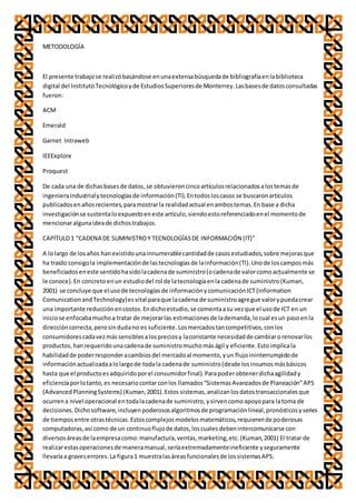 METODOLOGÍA
El presente trabajose realizóbasándose enunaextensabúsquedade bibliografíaenlabiblioteca
digital del InstitutoTecnológicoyde EstudiosSuperioresde Monterrey.Lasbasesde datosconsultadas
fueron:
ACM
Emerald
Garnet Intraweb
IEEExplore
Proquest
De cada una de dichasbasesde datos,se obtuvieroncincoartículosrelacionadosalostemasde
ingenieraindustrialytecnologíasde información(TI).Entodosloscasos se buscaronartículos
publicadosenañosrecientes,paramostrarla realidadactual enambostemas.En base a dicha
investigaciónse sustentaloexpuestoeneste artículo,siendoestoreferenciadoenel momentode
mencionaralgunaideade dichostrabajos.
CAPÍTULO1 “CADENA DE SUMINISTROY TECNOLOGÍASDE INFORMACIÓN (IT)”
A lolargo de losaños hanexistidounainnumerablecantidadde casosestudiados,sobre mejorasque
ha traído consigola implementaciónde lastecnologíasde lainformación(TI).Unode loscamposmás
beneficiadoseneste sentidohasidolacadenade suministro(ocadenade valorcomoactualmente se
le conoce).En concretoenun estudiodel rol de latecnologíaenla cadenade suministro(Kuman,
2001) se concluye que el usode tecnologíasde informaciónycomunicaciónICT(Information
ComunicationandTechnology)esvital paraque lacadena de suministroagregue valorypuedacrear
una importante reducciónencostos.Endichoestudio,se comentaasu vezque el usode ICT en un
iniciose enfocabamuchoa tratar de mejorarlas estimacionesde lademanda,locual esun pasoenla
direccióncorrecta,perosindudano es suficiente.Losmercadostancompetitivos,conlos
consumidorescadavezmássensiblesalospreciosy laconstante necesidadde cambiarorenovarlos
productos,hanrequeridounacadenade suministromuchomáságil y eficiente.Estoimplicala
habilidadde poderresponderacambiosdel mercadoal momento,yun flujoininterrumpidode
informaciónactualizadaalolargode todala cadenade suministro(desde losinsumosmásbásicos
hasta que el productoesadquiridoporel consumidorfinal).Parapoderobtenerdichaagilidady
eficienciaporlotanto,es necesariocontarconlos llamados“SistemasAvanzadosde Planeación”APS
(AdvancedPlanningSystems) (Kuman,2001).Estos sistemas,analizanlosdatostransaccionalesque
ocurrena nivel operacional entodalacadenade suministro,ysirvencomoapoyopara latoma de
decisiones.Dichosoftware,incluyenpoderososalgoritmosde programaciónlineal,pronósticosyseries
de tiemposentre otrastécnicas.Estoscomplejosmodelosmatemáticos,requierende poderosas
computadoras,así como de un continuoflujode datos,loscualesdebenintercomunicarse con
diversosáreasde laempresacomo:manufactura,ventas,marketing,etc.(Kuman,2001) El tratar de
realizarestasoperacionesde maneramanual,seríaextremadamenteineficiente yseguramente
llevaríaa graveserrores.La figura1 muestralasáreasfuncionalesde lossistemasAPS.
 