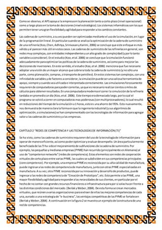Comose observa,el APSapoyaa la empresaenlaplaneacióntantoacorto plazo(nivel operacional)
como a largo plazoenla tomade decisiones(nivelestratégico).Lossistemasinformáticossonlosque
permitentenerunagranflexibilidadyagilidadpararesponderaloscambiosconstantes.
Las cadenasde suministro,asuvezpuedenseroptimizadasmediante el usode lasimulación,en lugar
de la programaciónlineal.Enparticularcuandose analizalaoptimizaciónde lacadenade suministro
de una refinería(Koo,Chen,Adhitya,SrinivasanyKarimi,2006) se concluye que este enfoque esmás
válidoyal parecermás útil enestoscasos.Las cadenasde suministrode lasrefineríasengeneral,son
redesmuycomplejas,conentidadesindependientesyunaltogrado de complejidad(yporlotanto
variablesaconsiderar).Enel estudio(Koo,etal.2006) se concluye que lasimulaciónfuncionó
adecuadamente paraoptimizarlaspolíticasde lacadenade suministro,asícomopara mejorarlas
decisionesde inversiones.Eneste sentido,el estudio(Koo,etal.2006) mencionaque fue necesario
adoptar unavisiónde unmayor alcance que cubrieratoda lacadena de suministro(ynosólouna
parte,como planeación,compras,otransporte de petróleo).Enestossistemastancomplejos,conuna
infinidadde variablesyde factoresaconsiderar,lasimulaciónpuedeserunavaliosaherramientade
apoyo,siempre ycuandoseautilizadae interpretadacorrectamente.Lassimulacionesforzosamente
requierende computadorasparapodercorrerlas,yaque esnecesariorealizarcientosomilesde
cálculospara obtenerresultados.Enunacomputadoramodernael correr la simulaciónde larefinería
tardaba enpromedioundía (Koo,etal. 2006). Este tiempoerademasiadolargo,porlocual el
programa se volvióacorrer encomputadorasmas poderosas(conmultiprocesadores),locual resultó
enreduccionesdel tiempode lasimulacióna1 horas,estoes unaahorro del 95%. Esto nuevamente,
nos demuestrade maneraclarala formaenque la ingenieríaindustrial (ysusalgoritmosde
optimización,osimulaciones)se hancomplementadoconlastecnologíasde informaciónparaagregar
valora lascadenasde suministroya las empresas.
CAPÍTULO2 “REDES DE COMPETENCIA Y LASTECNOLOGÍASDE INFORMACIÓN (TI)”
Se ha visto,como lascadenasde suministrorequierendelusode latecnologíade informaciónpara
operarde maneraeficiente,asícomopoderoptimizaryevaluardesempeño.Unáreaparticularmente
beneficiadade lasTIha sidoel mejoramientode subfuncionesde lacadenade suministro.Por
ejemplo,laspequeñasymedianasempresas(PYME) hanrecurrido(principalmente enAlemania) al
uso de “competence networks”(redesde competencia).Estaselementossonredesde cooperación
virtualesde cortoplazoentre variasPYME, las cualesse subdividenensuscompetenciasprincipales
(core competence).Porejemplo,unaempresaPYMEesreconocidapor su alta calidadde manufactura,
puede ingresaralasredesde competenciade manufactura,juntoconotrasPYME especializadasen
manufactura.A su vez,otra PYME reconocidaporsu innovaciónydesarrollode productos,puede
ingresara lasredesde competenciade “Creaciónde Prototipos”,etc.Estopermite alasPYME, una
mayor flexibilidadyagilidadpararesponderalas necesidadesde susclientes,enparticularporel
hechode no contar con grandesrecursosfinancierosoinfraestructuraparapor si solashacer frente a
lasdistintascondicionesdel mercado.(BerlakyWeber,2004). De esta formase crean mercados
virtuales,que reúnenavariasorganizacionesparaextraerde ellaslasmejorescompetenciasde cada
una,aunado a una estrategiade “e-business”,lasventajascompetitivasde lasPYMEse fortalecen
(BerlakyWeber,2004). A continuaciónenlafigura2 se muestraun ejemplode laestructurade una
redde competencias.
 
