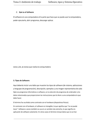 Tema 3: Ambiente de trabajo                      Software, tipos y Sistema Operativo



   2. Qué es el Software

El software en una computadora el la parte que hace que se pueda usar la computadora,
poder ejecutarla, abrir programas, descargar aplicac




iones y de ,ás tareas que realiza la compurtadora




3. Tipos de Software:

Aquí deberás incluir una tabla que muestre los tipos de software (de sistema, aplicaciones
y lenguajes de programación), descripción, ejemplos y una imagen representativa de cada
tipo.Los programas informáticos o software, es la colección de programas de ordenador y los
datos relacionados que proporcionan las instrucciones que le dicen a una computadora lo que
debe hacer.

El término fue acuñado como contraste con el hardware (dispositivos físicos).

En contraste con el hardware, el software es intangible, lo que significa que "no se puede
tocar". Software a veces también se usa en un sentido más estrecho, lo que significa la
aplicación de software solamente. En otros casos el término incluye datos que no se han
 