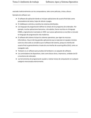 Tema 3: Ambiente de trabajo                     Software, tipos y Sistema Operativo



asociado tradicionalmente con las computadoras, tales como películas, cintas y discos.

Ejemplos de software son:

    ● El software de aplicación donde se incluyen aplicaciones de usuario final tales como
       procesadores de textos, hojas de cálculo o juegos.
    ● El middleware controla y coordina los sistemas distribuidos.
    ● Los lenguajes de programación definen la sintaxis de los programas de ordenador. Por
       ejemplo, muchas aplicaciones bancarias, o de adultos, fueron escritos en el lenguaje
       COBOL, originalmente inventado en 1959. Las nuevas aplicaciones se escriben a menudo
       en lenguajes de programación más modernos.
    ● El software del sistema incluye los sistemas operativos, que rigen los recursos
       informáticos. Hoy en día hay grandes aplicaciones que se ejecutan en equipos remotos
       como los sitios web se considera que el software del sistema, porque la interfaz del
       usuario final es generalmente a través de una interfaz de usuario gráfica (GUI), como un
       navegador web.
    ● Testware es un software para pruebas de hardware o un paquete de software.
    ● Los controladores de dispositivos, tales como discos duros, impresoras, unidades de CD
       o monitores de ordenador.
    ● Las herramientas de programación ayudan a realizar tareas de computación en cualquier
       categoría mencionada anteriormente.
 