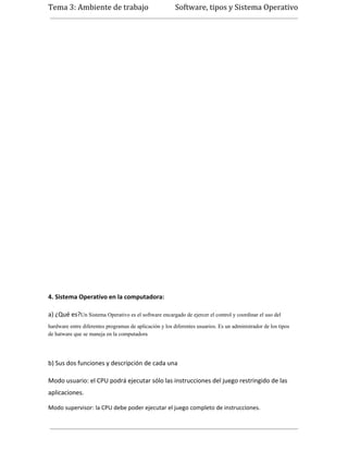Tema 3: Ambiente de trabajo                              Software, tipos y Sistema Operativo




4. Sistema Operativo en la computadora:

a) ¿Qué es?Un Sistema Operativo es el software encargado de ejercer el control y coordinar el uso del
hardware entre diferentes programas de aplicación y los diferentes usuarios. Es un administrador de los tipos
de hatware que se maneja en la computadora




b) Sus dos funciones y descripción de cada una

Modo usuario: el CPU podrá ejecutar sólo las instrucciones del juego restringido de las
aplicaciones.

Modo supervisor: la CPU debe poder ejecutar el juego completo de instrucciones.
 